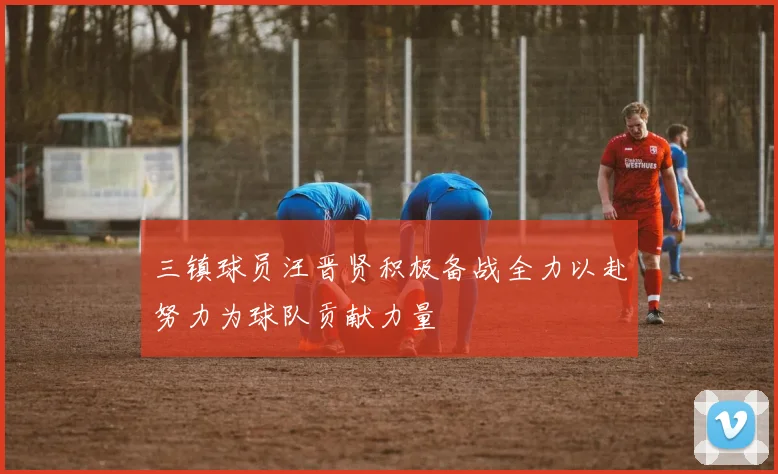 三镇球员汪晋贤积极备战全力以赴努力为球队贡献力量