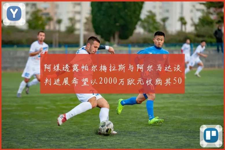 阿媒透露帕尔梅拉斯与阿尔马达谈判进展希望以2000万欧元收购其50所有权