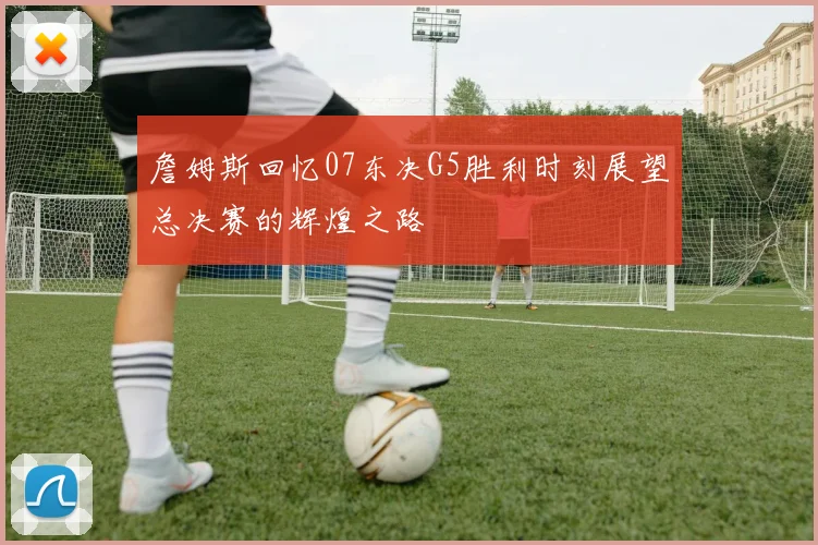 詹姆斯回忆07东决G5胜利时刻展望总决赛的辉煌之路