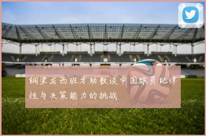 铜梁龙西班牙助教谈中国球员纪律性与决策能力的挑战