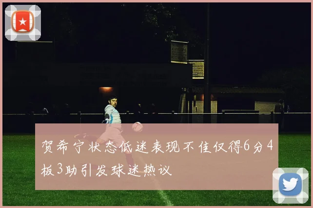 贺希宁状态低迷表现不佳仅得6分4板3助引发球迷热议