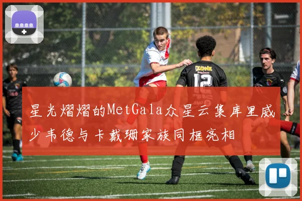 星光熠熠的MetGala众星云集库里威少韦德与卡戴珊家族同框亮相