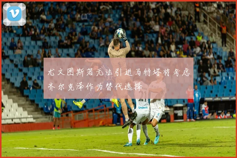 尤文图斯若无法引进马特塔将考虑齐尔克泽作为替代选择