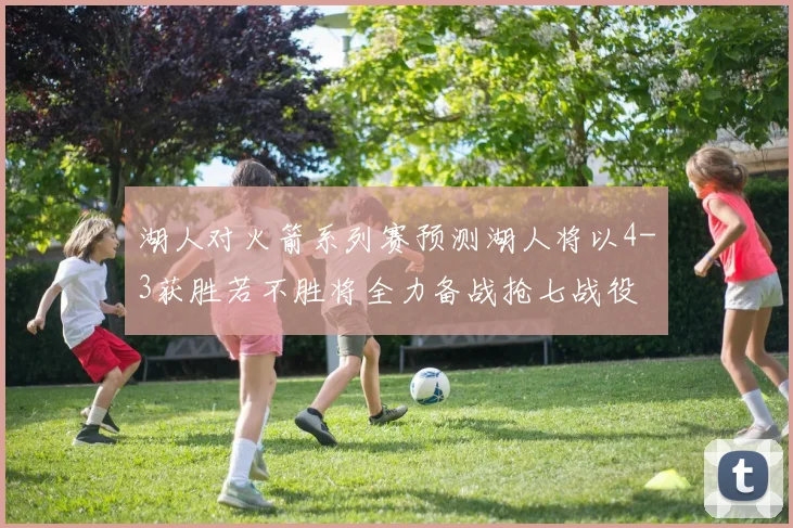 湖人对火箭系列赛预测湖人将以4-3获胜若不胜将全力备战抢七战役