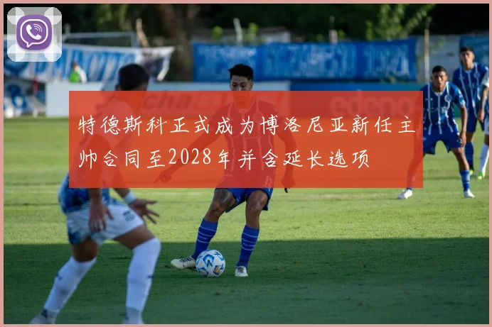 特德斯科正式成为博洛尼亚新任主帅合同至2028年并含延长选项