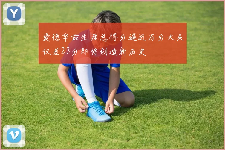 爱德华兹生涯总得分逼近万分大关仅差23分即将创造新历史