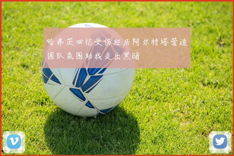 哈弗茨回忆受伤经历阿尔特塔营造团队氛围助我走出黑暗