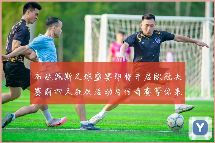 布达佩斯足球盛宴即将开启欧冠决赛前四天狂欢活动与传奇赛等你来参与