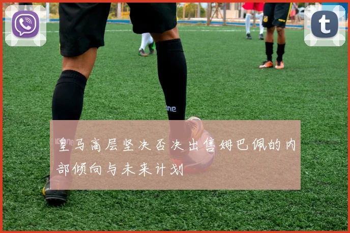 皇马高层坚决否决出售姆巴佩的内部倾向与未来计划