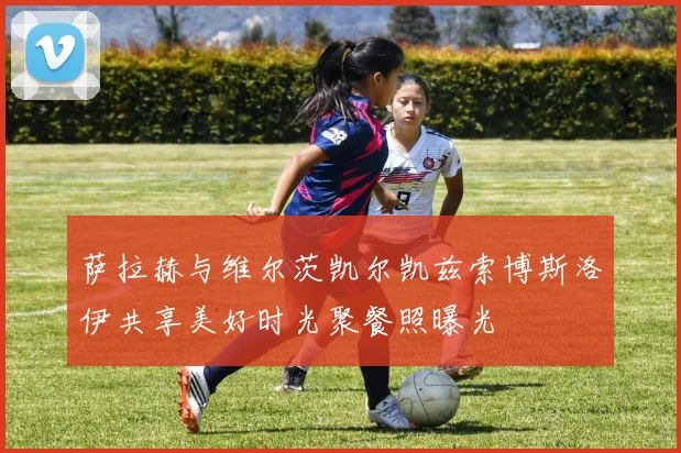 萨拉赫与维尔茨凯尔凯兹索博斯洛伊共享美好时光聚餐照曝光