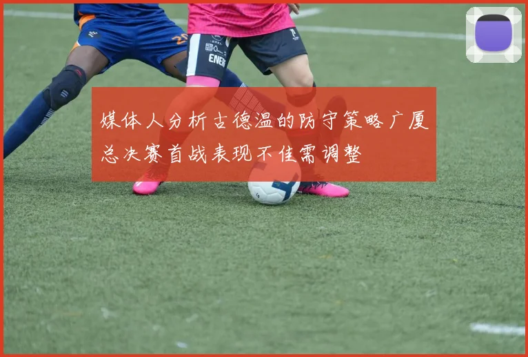 媒体人分析古德温的防守策略广厦总决赛首战表现不佳需调整