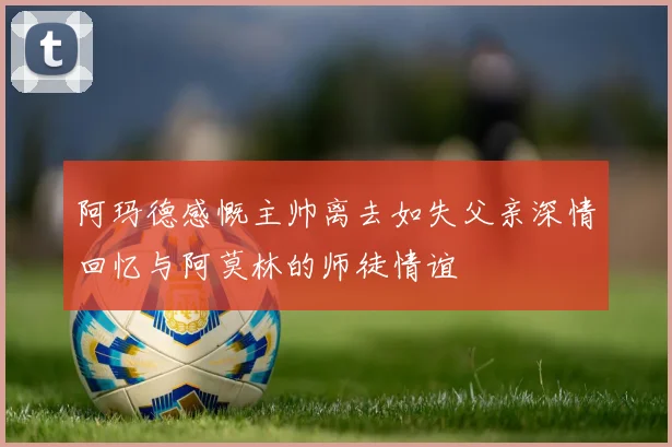 阿玛德感慨主帅离去如失父亲深情回忆与阿莫林的师徒情谊